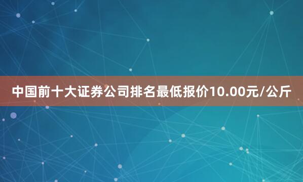 中国前十大证券公司排名最低报价10.00元/公斤