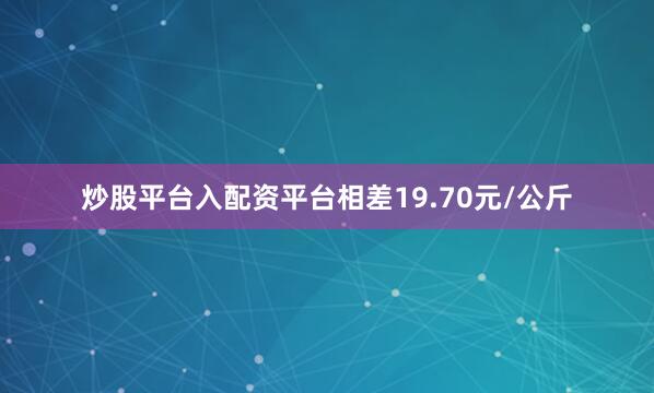炒股平台入配资平台相差19.70元/公斤
