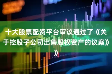 十大股票配资平台审议通过了《关于控股子公司出售股权资产的议案》