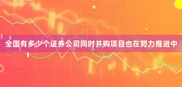 全国有多少个证券公司同时并购项目也在努力推进中