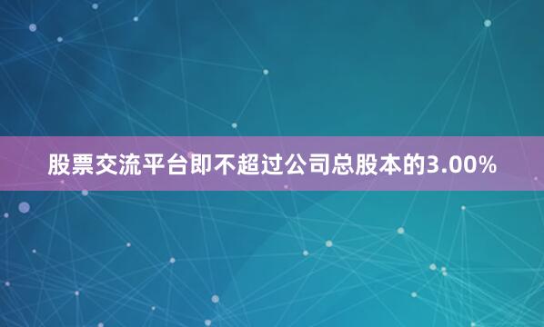 股票交流平台即不超过公司总股本的3.00%