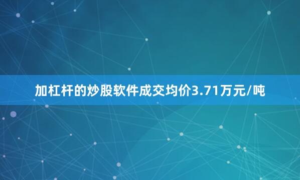 加杠杆的炒股软件成交均价3.71万元/吨