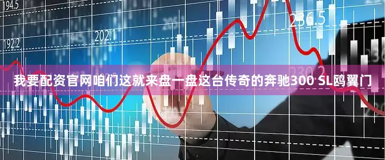 我要配资官网咱们这就来盘一盘这台传奇的奔驰300 SL鸥翼门
