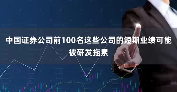 中国证券公司前100名这些公司的短期业绩可能被研发拖累