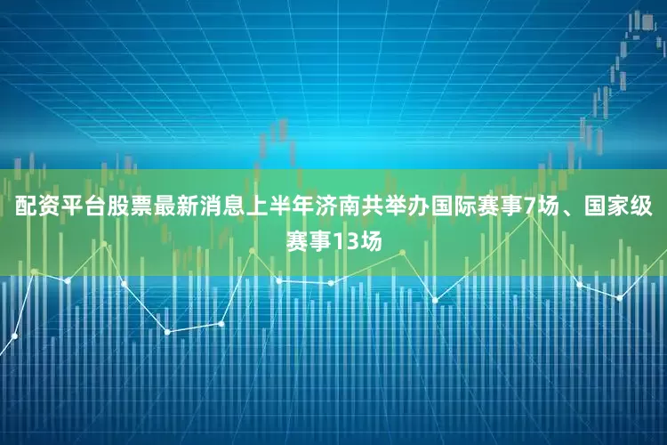 配资平台股票最新消息上半年济南共举办国际赛事7场、国家级赛事13场