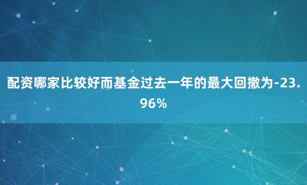 配资哪家比较好而基金过去一年的最大回撤为-23.96%