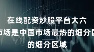 在线配资炒股平台大六座市场是中国市场最热的细分区域