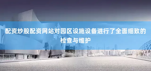 配资炒股配资网站对园区设施设备进行了全面细致的检查与维护