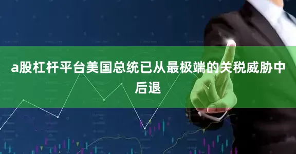 a股杠杆平台美国总统已从最极端的关税威胁中后退