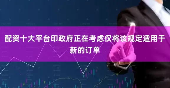 配资十大平台印政府正在考虑仅将该规定适用于新的订单