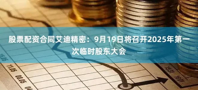 股票配资合同艾迪精密：9月19日将召开2025年第一次临时股东大会