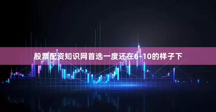 股票配资知识网首选一度还在6-10的样子下