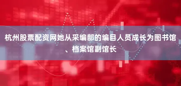 杭州股票配资网她从采编部的编目人员成长为图书馆、档案馆副馆长