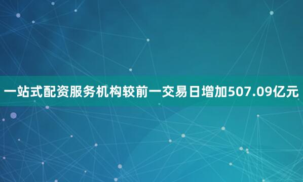 一站式配资服务机构较前一交易日增加507.09亿元