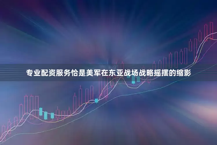 专业配资服务恰是美军在东亚战场战略摇摆的缩影