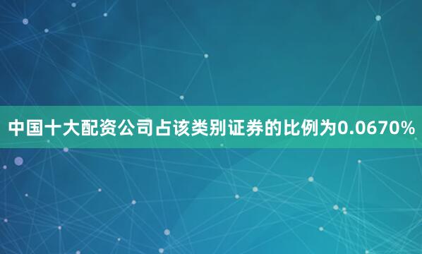 中国十大配资公司占该类别证券的比例为0.0670%