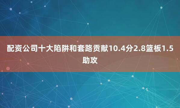 配资公司十大陷阱和套路贡献10.4分2.8篮板1.5助攻